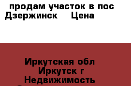 продам участок в пос. Дзержинск. › Цена ­ 650 000 - Иркутская обл., Иркутск г. Недвижимость » Земельные участки продажа   